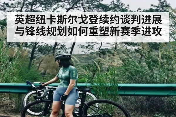 英超纽卡斯尔戈登续约谈判进展与锋线规划如何重塑新赛季进攻