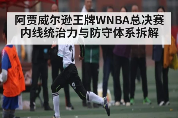 阿贾威尔逊王牌WNBA总决赛内线统治力与防守体系拆解(c7c7)